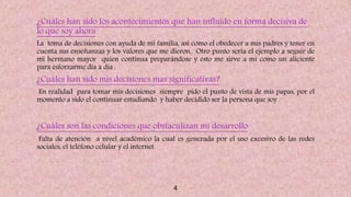 ¿Cuáles han sido los acontecimientos que han influido en forma decisiva de
lo que soy ahora?
La toma de decisiones con ayuda de mi familia, así como el obedecer a mis padres y tener en
cuenta sus enseñanzas y los valores que me dieron. Otro punto seria el ejemplo a seguir de
mi hermano mayor quien continua preparándose y esto me sirve a mi como un aliciente
para esforzarme día a día .
¿Cuáles han sido mis decisiones mas significativas?
En realidad para tomar mis decisiones siempre pido el punto de vista de mis papas, por el
momento a sido el continuar estudiando y haber decidido ser la persona que soy .
¿Cuáles son las condiciones que obstaculizan mi desarrollo?
Falta de atención a nivel académico la cual es generada por el uso excesivo de las redes
sociales, el teléfono celular y el internet.
4
 