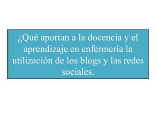 ¿Qué aportan a la docencia y el
aprendizaje en enfermería la
utilización de los blogs y las redes
sociales.