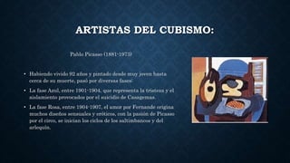 ARTISTAS DEL CUBISMO:
Pablo Picasso (1881-1973)
• Habiendo vivido 92 años y pintado desde muy joven hasta
cerca de su muerte, pasó por diversas fases:
• La fase Azul, entre 1901-1904, que representa la tristeza y el
aislamiento provocados por el suicidio de Casagemas.
• La fase Rosa, entre 1904-1907, el amor por Fernande origina
muchos diseños sensuales y eróticos, con la pasión de Picasso
por el circo, se inician los ciclos de los saltimbancos y del
arlequín.
 