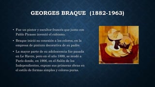 GEORGES BRAQUE (1882-1963)
• Fue un pintor y escultor francés que junto con
Pablo Picasso inventó el cubismo.
• Braque inició su conexión a los colores, en la
empresa de pintura decorativa de su padre.
• La mayor parte de su adolescencia fue pasada
en Le Havre, pero en el año 1889, se mudó a
París donde, en 1906, en el Salón de los
Independientes, expuso sus primeras obras en
el estilo de formas simples y colores puras.
 