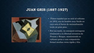 JUAN GRIS (1887-1927)
• Pintor español que se unió al cubismo
en 1912, era un hombre muy lúcido en
cuyo arte el factor de racionalización
tenía un gran peso.
• Por esa razón, no consiguió entregarse
totalmente a la libertad inventiva de
Picasso y Braque, manteniendo su
cubismo preso a una composición
formal muchas veces rígida y fría.
 