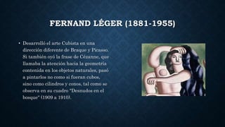 FERNAND LÉGER (1881-1955)
• Desarrolló el arte Cubista en una
dirección diferente de Braque y Picasso.
Si también oyó la frase de Cézanne, que
llamaba la atención hacia la geometría
contenida en los objetos naturales, pasó
a pintarlos no como si fueran cubos,
sino como cilindros y conos, tal como se
observa en su cuadro "Desnudos en el
bosque" (1909 a 1910).
 