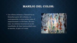 MANEJO DEL COLOR:
• Los colores intensos y llamativos no
formaban parte del cubismo, en
contraposición a otros estilos como el
impresionismo o el fovismo. En este
caso, los artistas recurren al uso de
tonalidades de baja luminosidad como
el marrón, el gris o el verde.
 