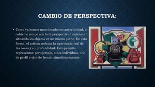 CAMBIO DE PERSPECTIVA:
• Como ya hemos mencionado con anterioridad, el
cubismo rompe con toda perspectiva tradicional,
situando los objetos en un mismo plano. De esta
forma, el artista rechaza la apariencia real de
las cosas y su profundidad. Esto permite
representar, por ejemplo, a dos individuos, uno
de perfil y otro de frente, simultáneamente.
 