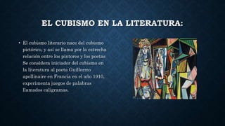EL CUBISMO EN LA LITERATURA:
• El cubismo literario nace del cubismo
pictórico, y así se llama por la estrecha
relación entre los pintores y los poetas
Se considera iniciador del cubismo en
la literatura al poeta Guillermo
apollinaire en Francia en el año 1910,
experimenta juegos de palabras
llamados caligramas.
 
