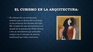 EL CUBISMO EN LA ARQUITECTURA:
• El cubismo fue un movimiento
artístico que se desarrolló en Europa
en las primeras dos décadas del siglo
XX, el padre de este movimiento en el
mundo de la pintura fue Pablo Picasso
y fue un movimiento que pretendía
romper con el concepto de pintura
tradicional que todos conocemos.
 