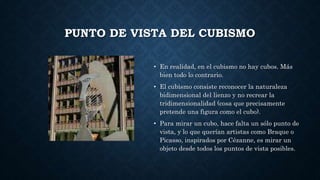 PUNTO DE VISTA DEL CUBISMO
• En realidad, en el cubismo no hay cubos. Más
bien todo lo contrario.
• El cubismo consiste reconocer la naturaleza
bidimensional del lienzo y no recrear la
tridimensionalidad (cosa que precisamente
pretende una figura como el cubo).
• Para mirar un cubo, hace falta un sólo punto de
vista, y lo que querían artistas como Braque o
Picasso, inspirados por Cézanne, es mirar un
objeto desde todos los puntos de vista posibles.
 