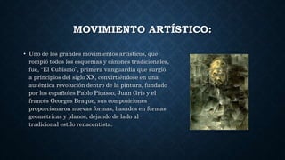 MOVIMIENTO ARTÍSTICO:
• Uno de los grandes movimientos artísticos, que
rompió todos los esquemas y cánones tradicionales,
fue, “El Cubismo”, primera vanguardia que surgió
a principios del siglo XX, convirtiéndose en una
auténtica revolución dentro de la pintura, fundado
por los españoles Pablo Picasso, Juan Gris y el
francés Georges Braque, sus composiciones
proporcionaron nuevas formas, basados en formas
geométricas y planos, dejando de lado al
tradicional estilo renacentista.
 