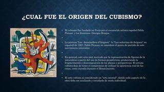 ¿CUAL FUE EL ORIGEN DEL CUBISMO?
• El cubismo fue fundada en París por el reconocido artista español Pablo
Picasso y los franceses Georges Braque.
•
• La pintura "Les demoisellers d'Avignon" (o "Las señoritas de Avignon" en
español) de 1907, Pablo Picasso, se considera el punto de partida de este
movimiento innovador.
•
• En general, este arte está marcado por la representación de figuras de la
naturaleza a partir del uso de formas geométricas, promoviendo la
fragmentación y descomposición de los planos y perspectivas. El artista
cubista deja de tener el compromiso de utilizar la apariencia real de las
cosas, como sucedía durante el Renacimiento.
•
• El arte cubista es considerado un "arte mental", donde cada aspecto de la
obra debe ser analizado y estudiado de modo individual.
 