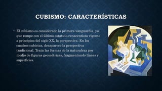 CUBISMO: CARACTERÍSTICAS
• El cubismo es considerado la primera vanguardia, ya
que rompe con el último estatuto renacentista vigente
a principios del siglo XX, la perspectiva. En los
cuadros cubistas, desaparece la perspectiva
tradicional. Trata las formas de la naturaleza por
medio de figuras geométricas, fragmentando líneas y
superficies.
 