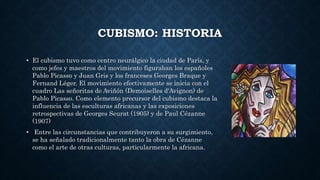 CUBISMO: HISTORIA
• El cubismo tuvo como centro neurálgico la ciudad de París, y
como jefes y maestros del movimiento figuraban los españoles
Pablo Picasso y Juan Gris y los franceses Georges Braque y
Fernand Léger. El movimiento efectivamente se inicia con el
cuadro Las señoritas de Aviñón (Demoiselles d'Avignon) de
Pablo Picasso. Como elemento precursor del cubismo destaca la
influencia de las esculturas africanas y las exposiciones
retrospectivas de Georges Seurat (1905) y de Paul Cézanne
(1907)
• Entre las circunstancias que contribuyeron a su surgimiento,
se ha señalado tradicionalmente tanto la obra de Cézanne
como el arte de otras culturas, particularmente la africana.
 