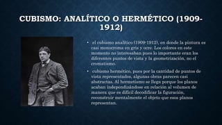 CUBISMO: ANALÍTICO O HERMÉTICO (1909-
1912)
• el cubismo analítico (1909-1912), en donde la pintura es
casi monocroma en gris y ocre. Los colores en este
momento no interesaban pues lo importante eran los
diferentes puntos de vista y la geometrización, no el
cromatismo.
• cubismo hermético, pues por la cantidad de puntos de
vista representados, algunas obras parecen casi
abstractas. Al hermetismo se llega porque los planos
acaban independizándose en relación al volumen de
manera que es difícil decodificar la figuración,
reconstruir mentalmente el objeto que esos planos
representan.
 