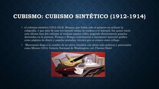 CUBISMO: CUBISMO SINTÉTICO (1912-1914)
• el cubismo sintético (1912-1914). Braque, que había sido el primero en utilizar la
caligrafía, y que más de una vez intentó imitar la madera o el mármol, fue quien inició
esta última fase del cubismo al realizar papier collés, pegando directamente papeles
decorados en la pintura. Picasso y Braque comenzaron a incorporar material gráfico
como páginas de diario y papeles pintados, técnica que se conoce como collage.
• Marcoussis llega a la cumbre de su tarea creadora con obras más poéticas y personales
como Músico (1914, Galería Nacional de Washington, col. Chester Dale)
 