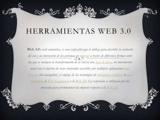 HERRAMIENTAS WEB 3.0
Web 3.0 o web semántica, es una expresión que se utiliza para describir la evolución
del uso y la interacción de las personas en internet a través de diferentes formas entre
las que se incluyen la transformación de la red en una base de datos, un movimiento
social con el objetivo de crear contenidos accesibles por múltiples aplicaciones non-
browser (sin navegador), el empuje de las tecnologías de inteligencia artificial, la web
semántica, la Web Geoespacial o la Web 3D. La expresión es utilizada por los
mercados para promocionar las mejoras respecto a la Web 2.0.
 