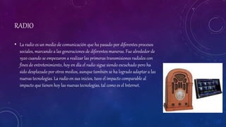 RADIO
• La radio es un medio de comunicación que ha pasado por diferentes procesos
sociales, marcando a las generaciones de diferentes maneras. Fue alrededor de
1920 cuando se empezaron a realizar las primeras transmisiones radiales con
fines de entretenimiento, hoy en día el radio sigue siendo escuchado pero ha
sido desplazado por otros medios, aunque también se ha logrado adaptar a las
nuevas tecnologías. La radio en sus inicios, tuvo el impacto comparable al
impacto que tienen hoy las nuevas tecnologías, tal como es el Internet.
 