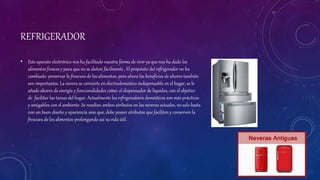 REFRIGERADOR
• Este aparato electrónico nos ha facilitado nuestra forma de vivir ya que nos ha dado los
alimentos frescos y para que no se dañen fácilmente , El propósito del refrigerador no ha
cambiado: preservar la frescura de los alimentos, pero ahora los beneficios de ahorro también
son importantes. La nevera se convierte en electrodoméstico indispensable en el hogar, se le
añade ahorro de energía y funcionalidades como: el dispensador de líquidos, con el objetivo
de facilitar las tareas del hogar. Actualmente los refrigeradores domésticos son más prácticos
y amigables con el ambiente .Se resaltan ambos atributos en las neveras actuales, no solo basta
con un buen diseño y apariencia sino que, debe poseer atributos que faciliten y conserven la
frescura de los alimentos prolongando así su vida útil.
 