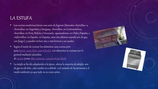 LA ESTUFA
• Las cocinas modernas tienen una serie de fogones (llamados «hornillas» u
«hornallas» en Argentina y Uruguay, «hornillos» en Centroamérica,
«hornillas» en Perú, Bolivia y Venezuela, «quemadores» en Chile y España, e
«infiernillos» en España -en España, estos dos últimos cuando son de gas,
con fuego-), y pueden incluir uno o más hornos y un asador.
• Según el modo de cocinar los alimentos, una cocina sirve
para hervir, cocer, freír, asar o fundir. Los alimentos se cocinan por lo
general mediante utensilios
de cocina (como ollas, sartenes, cazuelas o parrillas).
• La estufa se ha ido adaptando a la época , ahora la mayoría de estufas son
de gas no de leña , este cambio se a debido a el cuidado de las personas y el
medio ambiente ya que todo no es como antes .
 