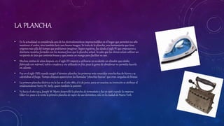 LA PLANCHA
• En la actualidad es considerada uno de los electrodomésticos imprescindibles en el hogar que permiten no sólo
mantener el orden, sino también lucir una buena imagen. Se trata de la plancha, una herramientaque tiene
orígenes más allá del tiempo que podríamos imaginar. Según registros, fue desde el siglo IV que empezaron a
diseñarse modelos formales con los mismos fines que la plancha actual. Se sabe que los chinos solían utilizar un
recipiente de lata que contenía brasas y que poseía un mango para facilitar su uso.
• Muchos cientos de años después, en el siglo XV empezó a utilizarse en occidente un alisador que estaba
fabricado con mármol, vidrio o madera y era utilizado en frío, pues la goma de almidonar no permitía hacerlo
en caliente.
• Fue en el siglo XVII cuando surgió el término plancha, las primeras más conocidas eran hechas de hierro y se
calentaban al fuego. Tiempo después aparecieron las llamadas “planchas huecas” que eran cargadas de brasas.
• La primera plancha eléctrica vio la luz en el año 1882, el 6 de junio, para ser exactos; su invención se atribuye al
estadounidense Henry W. Seely, quien también la patentó.
• Ya hacia el año 1924, Joseph W. Myers desarrolló la plancha de termostato y fue en 1926 cuando la empresa
Elder Co. puso a la venta la primera plancha de vapor de uso doméstico, esto en la ciudad de Nueva York.
 