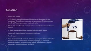 TALADRO
• Historia de los taladros
• En el Paleolítico Superior los humanos taladraban conchas de moluscos con fines
ornamentales. El procedimiento más antiguo que se conoce para ello es el denominado
"arco de violín", que proporciona una rotación alternativa.
• A finales de la Edad Media está documentado el uso de taladradoras manuales llamadas
berbiquís.
• En 1938 se crea el primer taladro de sobremesa hecho enteramente de metal.
• Luego de la Revolución Industrial comenzaron a ser eléctricos.
• Tipos de taladro
• Tienen dos movimientos: El de rotación de la broca que le imprime el motor eléctrico de la
máquina a través de una transmisión por poleas y engranajes, y el de avance de
penetración de la broca, que puede realizarse de forma manual sensitiva o de forma
automática, si incorpora transmisión para hacerlo.
 