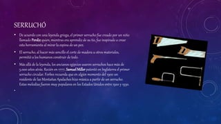 SERRUCHÓ
• De acuerdo con una leyenda griega, el primer serrucho fue creado por un niño
llamado Perdix quien, mientras era aprendiz de su tío, fue inspirado a crear
esta herramienta al mirar la espina de un pez.
• El serrucho, al hacer más sencillo el corte de madera u otros materiales,
permitió a los humanos construir de todo.
• Más allá de la leyenda, los ancianos egipcios usaron serruchos hace más de
5.000 años atrás. Recién en 1777, SamuelMillerpatentó en Inglaterra el primer
serrucho circular. Forbes recuerda que en algún momento del 1900 un
residente de las Montañas Apalaches hizo música a partir de un serrucho.
Estas melodías fueron muy populares en los Estados Unidos entre 1920 y 1930.
•
 