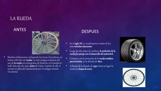 LA RUEDA
ANTES
• Muchas civilizaciones, incluyendo los incas y los aztecas, no
tenían vehículos de ruedas. La más antigua evidencia del
uso de la rueda (un pictograma de Sumeria, en el moderno
Irak) data del año 3500 antes de Cristo. A partir de allí, el
invento se difundió rápidamente por el antiguo mundo
Occidental.
DESPUES
• En el sigloXX, se construyeron ruedas de las
más variadasaleaciones.
• Luego de esta etapa de cambios, la evolución de la
ruedafue parejaconel desarrollodel automóvil.
• Continúo con la invención de la ruedametálica
parabicicleta, en la década de 1870.
• A finales de la década de 1930, tomó su lugar la
rueda de chapade acero.
 