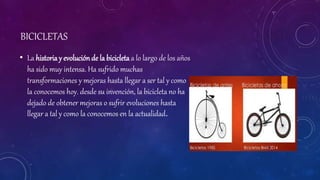 BICICLETAS
• La historia y evoluciónde la bicicleta a lo largo de los años
ha sido muy intensa. Ha sufrido muchas
transformaciones y mejoras hasta llegar a ser tal y como
la conocemos hoy. desde su invención, la bicicleta no ha
dejado de obtener mejoras o sufrir evoluciones hasta
llegar a tal y como la conocemos en la actualidad.
 