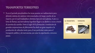 TRANSPORTES TERRESTRES
• Ya en el periodo precolombino los incas poseían un rudimentario pero
eficiente sistema de caminos interconectados a lo largo y ancho de su
imperio, por el cual trasladaban distintos tipos de mercaderías. A pie o a
lomo de llamas, sus mercaderías lograban llegar a su destino a veces a través
de puentes de cuerdas. Entre el siglo XX la formación e instalación de
grandes corporaciones de fabricantes ha dado un gran impulso a la
producción de vehículos tanto para el uso particular como para el
transporte público y de mercancías, así como la exportación a terceros
países.
 