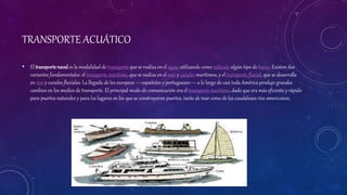 TRANSPORTE ACUÁTICO
• El transporte naval es la modalidad de transporte que se realiza en el agua, utilizando como vehículo algún tipo de barco. Existen dos
variantes fundamentales: el transporte marítimo, que se realiza en el mar y canales marítimos, y el transporte fluvial, que se desarrolla
en ríos y canales fluviales. La llegada de los europeos —españoles y portugueses— a lo largo de casi toda América produjo grandes
cambios en los medios de transporte. El principal modo de comunicación era el transporte marítimo, dado que era más eficiente y rápido
para puertos naturales y para los lugares en los que se construyeron puertos, tanto de mar como de los caudalosos ríos americanos.
 
