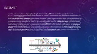 INTERNET
•
Internet ha revolucionado el mundo. Hoycumple40 añosy ha alcanzadomásde 2,4 billonesde usuarios. Esta infografía desarrollada
por Trustly muestra cómo ha ido evolucionando internet desde 1969 que se realizó la primera conexión entre los ordenadores de Standford y UCLA,
cuando también nació ARPANET.
En 1971, RayTomlinsonenvióel primeremail y aparece el primer virus Creeper. Dos años más tarde, la palabra internet se usó por primera vez en una
transmisión de control de protocolo. 1982 fue la fecha que marcó un antes y un después por el gran auge que supusieron los emoticonosy que a día de
hoy siguen teniendo. Nueve años después Tim Berners Lee, de la CERN crea la primera página web. Yahoose fundaen 1994 y justo al año siguiente
Microsoft lanza Internet Explorer. Otro de los términos revolucionarios, weblogapareceen 1997 usado por Jorn Barger. Un año muy importante en la
historia de internet es 1998 por dos motivos. En primer lugar nace Google y el número de usuario de internet alcanza un millón. En 2001 aparece la
mayorenciclopediacolectiva, Wikipedia. Entre el 2003 y 2005 se dan varias innovaciones gracias a la aparición de Safari, MySpace, LinkedIn,Skype y
WordPress.En 2004 aparece Facebook, Gmail, Flickr y Vimeo. Sin embargo, YouTube tuvo que esperar a 2005 para ver la luz. Chromede Google nace
en 2008y dos añosdespuésnaceInstagram, aunque sólo disponible para Apple. Pinterest, que naceen 2010consigue 10 millones de usuarios más
rápido que las otras redes. Por último, 2012 sirve para que internet alcance los 2,4 mil millones de internautas
•
•
 