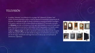 TELEVISIÓN
• La palabra "televisión" es un híbrido de la voz griega "tele" (distancia) y la latina "visio"
(visión). El término televisión se refiere a todos los aspectos de transmisión y programación de
televisión. Es a mediados del siglo XX donde la televisión se convierte en bandera tecnológica
de los países y cada uno de ellos va desarrollando sus sistemas de TV nacionales y privados.
Los televisoreseran todo un fenómeno en el año 1956: toda la familia se reunía en el salón para
pasar horas delante de esta donde se informaban de todo lo que pasaba en el mundo a pesar
de que sólo había un canal, del chisporroteo de los altavoces y de la mala calidad de las
imágenes en blancoy negro, era todo un espectáculo audiovisual que dejó pasmada a la gente
delante del pequeño recuadro de vidrio donde las imágenes en movimiento aparecían como
por arte de magia. Actualmente todo hogar tiene uno de estos ya que con el principio de
entretenerse e informarse.
 