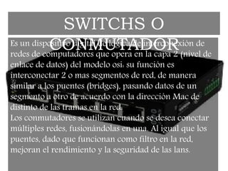 Es un dispositivo digital de lógica de interconexión de
redes de computadores que opera en la capa 2 (nivel de
enlace de datos) del modelo osi: su función es
interconectar 2 o mas segmentos de red, de manera
similar a los puentes (bridges), pasando datos de un
segmento a otro de acuerdo con la dirección Mac de
distinto de las tramas en la red.
Los conmutadores se utilizan cuando se desea conectar
múltiples redes, fusionándolas en una. Al igual que los
puentes, dado que funcionan como filtro en la red,
mejoran el rendimiento y la seguridad de las lans.
SWITCHS O
CONMUTADOR
 