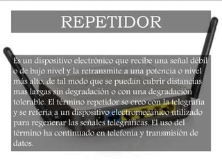 Es un dispositivo electrónico que recibe una señal débil
o de bajo nivel y la retransmite a una potencia o nivel
más alto, de tal modo que se puedan cubrir distancias
mas largas sin degradación o con una degradación
tolerable. El término repetidor se creo con la telegrafía
y se refería a un dispositivo electromecánico utilizado
para regenerar las señales telegráficas. El uso del
término ha continuado en telefonía y transmisión de
datos.
REPETIDOR
 