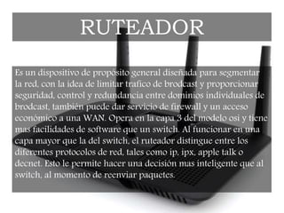 Es un dispositivo de propósito general diseñada para segmentar
la red, con la idea de limitar trafico de brodcast y proporcionar
seguridad, control y redundancia entre dominios individuales de
brodcast, también puede dar servicio de firewall y un acceso
económico a una WAN. Opera en la capa 3 del modelo osi y tiene
mas facilidades de software que un switch. Al funcionar en una
capa mayor que la del switch, el ruteador distingue entre los
diferentes protocolos de red, tales como ip, ipx, apple talk o
decnet. Esto le permite hacer una decisión mas inteligente que al
switch, al momento de reenviar paquetes.
RUTEADOR
 