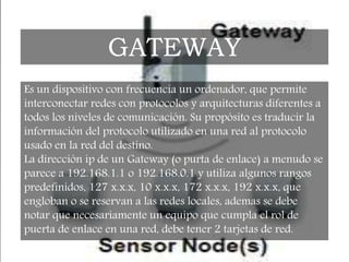 Es un dispositivo con frecuencia un ordenador, que permite
interconectar redes con protocolos y arquitecturas diferentes a
todos los niveles de comunicación. Su propósito es traducir la
información del protocolo utilizado en una red al protocolo
usado en la red del destino.
La dirección ip de un Gateway (o purta de enlace) a menudo se
parece a 192.168.1.1 o 192.168.0.1 y utiliza algunos rangos
predefinidos, 127 x.x.x, 10 x.x.x, 172 x.x.x, 192 x.x.x, que
engloban o se reservan a las redes locales, ademas se debe
notar que necesariamente un equipo que cumpla el rol de
puerta de enlace en una red, debe tener 2 tarjetas de red.
GATEWAY
 