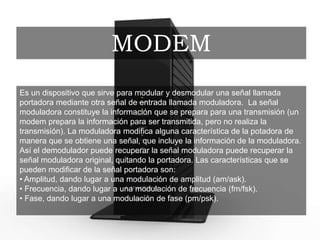 Es un dispositivo que sirve para modular y desmodular una señal llamada
portadora mediante otra señal de entrada llamada moduladora. La señal
moduladora constituye la información que se prepara para una transmisión (un
modem prepara la información para ser transmitida, pero no realiza la
transmisión). La moduladora modifica alguna característica de la potadora de
manera que se obtiene una señal, que incluye la información de la moduladora.
Así el demodulador puede recuperar la señal moduladora puede recuperar la
señal moduladora original, quitando la portadora. Las características que se
pueden modificar de la señal portadora son:
• Amplitud, dando lugar a una modulación de amplitud (am/ask).
• Frecuencia, dando lugar a una modulación de frecuencia (fm/fsk).
• Fase, dando lugar a una modulación de fase (pm/psk).
MODEM
 