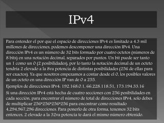 Para entender el por que el espacio de direcciones IPv4 es limitado a 4.3 mil
millones de direcciones, podemos descomponer una dirección IPv4. Una
dirección IPv4 es un número de 32 bits formado por cuatro octetos (números de
8 bits) en una notación decimal, separados por puntos. Un bit puede ser tanto
un 1 como un 0 (2 posibilidades), por lo tanto la notación decimal de un octeto
tendría 2 elevado a la 8va potencia de distintas posibilidades (256 de ellas para
ser exactos). Ya que nosotros empezamos a contar desde el 0, los posibles valores
de un octeto en una dirección IP van de 0 a 255.
Ejemplos de direcciones IPv4: 192.168.0.1, 66.228.118.51, 173.194.33.16
Si una dirección IPv4 está hecha de cuatro secciones con 256 posibilidades en
cada sección, para encontrar el número de total de direcciones IPv4, solo debes
de multiplicar 256*256*256*256 para encontrar como resultado
4,294,967,296 direcciones. Para ponerlo de otra forma, tenemos 32 bits
entonces, 2 elevado a la 32va potencia te dará el mismo número obtenido.
IPv4
 