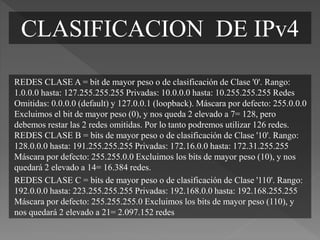 REDES CLASE A = bit de mayor peso o de clasificación de Clase '0'. Rango:
1.0.0.0 hasta: 127.255.255.255 Privadas: 10.0.0.0 hasta: 10.255.255.255 Redes
Omitidas: 0.0.0.0 (default) y 127.0.0.1 (loopback). Máscara por defecto: 255.0.0.0
Excluimos el bit de mayor peso (0), y nos queda 2 elevado a 7= 128, pero
debemos restar las 2 redes omitidas. Por lo tanto podremos utilizar 126 redes.
REDES CLASE B = bits de mayor peso o de clasificación de Clase '10'. Rango:
128.0.0.0 hasta: 191.255.255.255 Privadas: 172.16.0.0 hasta: 172.31.255.255
Máscara por defecto: 255.255.0.0 Excluimos los bits de mayor peso (10), y nos
quedará 2 elevado a 14= 16.384 redes.
REDES CLASE C = bits de mayor peso o de clasificación de Clase '110'. Rango:
192.0.0.0 hasta: 223.255.255.255 Privadas: 192.168.0.0 hasta: 192.168.255.255
Máscara por defecto: 255.255.255.0 Excluimos los bits de mayor peso (110), y
nos quedará 2 elevado a 21= 2.097.152 redes
CLASIFICACION DE IPv4
 