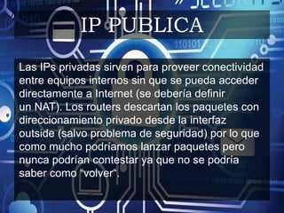 Las IPs privadas sirven para proveer conectividad
entre equipos internos sin que se pueda acceder
directamente a Internet (se debería definir
un NAT). Los routers descartan los paquetes con
direccionamiento privado desde la interfaz
outside (salvo problema de seguridad) por lo que
como mucho podríamos lanzar paquetes pero
nunca podrían contestar ya que no se podría
saber como “volver“.
IP PUBLICA
 