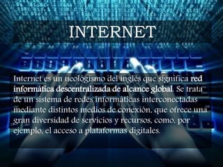 Internet es un neologismo del inglés que significa red
informática descentralizada de alcance global. Se trata
de un sistema de redes informáticas interconectadas
mediante distintos medios de conexión, que ofrece una
gran diversidad de servicios y recursos, como, por
ejemplo, el acceso a plataformas digitales.
INTERNET
 