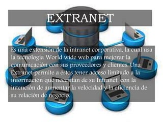 Es una extensión de la intranet corporativa, la cual usa
la tecnología World wide web para mejorar la
comunicación con sus proveedores y clientes. Una
Extranet permite a éstos tener acceso limitado a la
información que necesitan de su Intranet, con la
intención de aumentar la velocidad y la eficiencia de
su relación de negocio.
EXTRANET
 