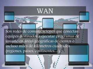 Son redes de comunicaciones que conectan
equipos destinados a ejecutar programas de
usuario en áreas geográficas de cientos o
incluso miles de kilómetros cuadrados
(regiones, países, continentes…).
WAN
 