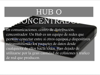 En comunicaciones, centro de distribución,
concentrador. Un Hub es un equipo de redes que
permite conectar entre si otros equipos o dispositivos
retransmitiendo los paquetes de datos desde
cualquiera de ellos hacia todos. Han dejado de
utilizarse por la gran cantidad de colisiones y trafico
de red que producen.
HUB O
CONCENTRADOR
 