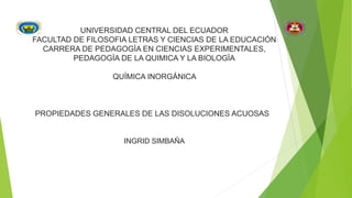 UNIVERSIDAD CENTRAL DEL ECUADOR
FACULTAD DE FILOSOFIA LETRAS Y CIENCIAS DE LA EDUCACIÓN
CARRERA DE PEDAGOGÌA EN CIENCIAS EXPERIMENTALES,
PEDAGOGÌA DE LA QUIMICA Y LA BIOLOGÌA
QUÌMICA INORGÁNICA
PROPIEDADES GENERALES DE LAS DISOLUCIONES ACUOSAS
INGRID SIMBAÑA
 