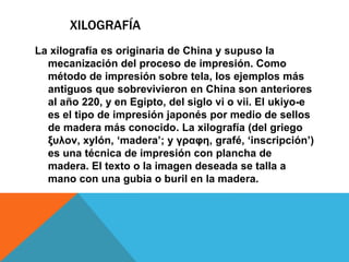 XILOGRAFÍA
La xilografía es originaria de China y supuso la
mecanización del proceso de impresión. Como
método de impresión sobre tela, los ejemplos más
antiguos que sobrevivieron en China son anteriores
al año 220, y en Egipto, del siglo vi o vii. El ukiyo-e
es el tipo de impresión japonés por medio de sellos
de madera más conocido. La xilografía (del griego
ξυλον, xylón, ‘madera’; y γραφη, grafé, ‘inscripción’)
es una técnica de impresión con plancha de
madera. El texto o la imagen deseada se talla a
mano con una gubia o buril en la madera.
 