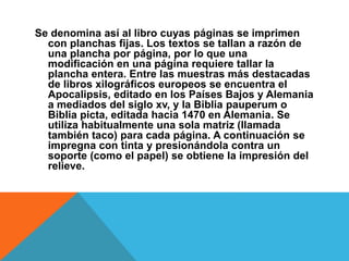 Se denomina así al libro cuyas páginas se imprimen
con planchas fijas. Los textos se tallan a razón de
una plancha por página, por lo que una
modificación en una página requiere tallar la
plancha entera. Entre las muestras más destacadas
de libros xilográficos europeos se encuentra el
Apocalipsis, editado en los Países Bajos y Alemania
a mediados del siglo xv, y la Biblia pauperum o
Biblia picta, editada hacia 1470 en Alemania. Se
utiliza habitualmente una sola matriz (llamada
también taco) para cada página. A continuación se
impregna con tinta y presionándola contra un
soporte (como el papel) se obtiene la impresión del
relieve.
 