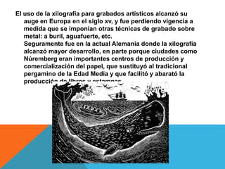 El uso de la xilografía para grabados artísticos alcanzó su
auge en Europa en el siglo xv, y fue perdiendo vigencia a
medida que se imponían otras técnicas de grabado sobre
metal: a buril, aguafuerte, etc.
Seguramente fue en la actual Alemania donde la xilografía
alcanzó mayor desarrollo, en parte porque ciudades como
Núremberg eran importantes centros de producción y
comercialización del papel, que sustituyó al tradicional
pergamino de la Edad Media y que facilitó y abarató la
producción de libros y estampas.
 