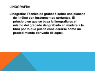 LINOGRAFÍA:
Linografía: Técnica de grabado sobre una plancha
de linóleo con instrumentos cortantes. El
principio en que se basa la linografía es el
mismo del grabado del grabado en madera a la
fibra por lo que puede considerarse como un
procedimiento derivado de aquél.
 