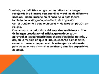 Consiste, en definitiva, en grabar en relieve una imagen
rebajando los blancos con cuchillas y gubias de diferente
sección . Como sucede en el caso de la entalladura,
también de la xilografía, el método de impresión
correspondiente a esta técnica es el de la estampación en
relieve.
Obviamente, la naturaleza del soporte condiciona el tipo
de imagen creada por el artista, quien debe saber
aprovechar las características expresivas de la materia, y
así, en la medida en que el linóleo absorbe bien la tinta,
creando masas compactas en la estampa, es adecuado
para trabajar mediante tallas anchas y amplias superficies
de color.
 
