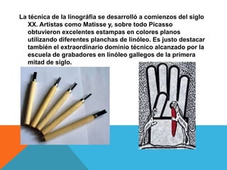 La técnica de la linográfia se desarrolló a comienzos del siglo
XX. Artistas como Matisse y, sobre todo Picasso
obtuvieron excelentes estampas en colores planos
utilizando diferentes planchas de linóleo. Es justo destacar
también el extraordinario dominio técnico alcanzado por la
escuela de grabadores en linóleo gallegos de la primera
mitad de siglo.
 