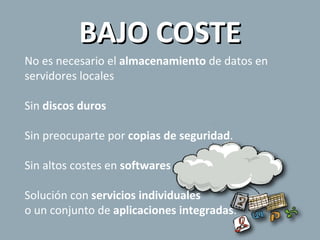 BAJO COSTE No es necesario el  almacenamiento  de datos en servidores locales Sin  discos duros Sin preocuparte por  copias de seguridad . Sin altos costes en  softwares Solución con  servicios individuales   o un conjunto de  aplicaciones integradas . 
